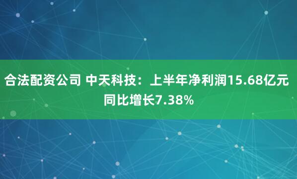合法配資公司 中天科技：上半年凈利潤15.68億元 同比增長7.38%