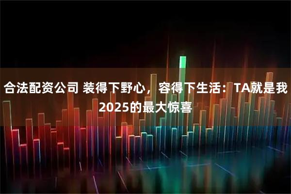 合法配資公司 裝得下野心，容得下生活：TA就是我2025的最大驚喜
